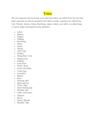 Trims
The raw materials used in sewing room other than fabric are called Trims.On the other
hand, materials are directly attached to the fabric to make a garment are called trims.
Like: Threads, buttons, lining, Interlining, zippers, labels, care labels, etc.(Interlining
is used as shape forming/preserving materials.)
 Labels
 Buttons
 Zippers
 Padding
 Interlining
 Down
 Elastic
 Thread
 Twill Tape
 Stopper
 String/Draw Cord
 Piping Cord
 Emblem
 Logo Print
 Swivel Hook
 Eyelet/ Grommet
 Collar Stay
 Cord Bell
 Buckle
 Rivet
 Weaving Belt
 Hook and Eye
 Velcro Tape
 Seam Sealing tape
 Shoulder pad
 Cable (steel ware)
 Adjuster
 Recco
 Elastic Threads
 Shoulder Tape
 