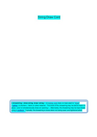 String/Draw Cord
A drawstring (draw string, draw-string) is a string, cord, lace, or rope used to "draw"
(gather, or shorten) fabric or other material. The ends of the drawstring may be tied to hold it in
place (and/or simultaneously close an opening). Alternately, the drawstring may be kept drawn
using a cordlock. Typically, the drawstring is loose when not being used, and tightened when
needed during use.
 