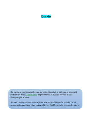 Buckle
the buckle is most commonly used for belts, although it is still used in shoes and
particularly boots. Tanker boots employ the use of buckles because of the
disadvantages of laces.
Buckles can also be seen on backpacks, watches and other wrist jewlery, or for
ornamental purposes on other various objects. Buckles are also commonly seen in
modern gothic fashion.
A buckle can refer to a seat belt or safety belt, as in the term, "buckle up."
 