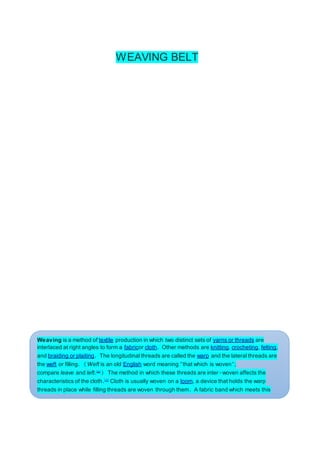 WEAVING BELT
Weaving is a method of textile production in which two distinct sets of yarns or threads are
interlaced at right angles to form a fabricor cloth. Other methods are knitting, crocheting, felting,
and braiding or plaiting. The longitudinal threads are called the warp and the lateral threads are
the weft or filling. (Weft is an old English word meaning "that which is woven";
compare leave and left.[a]
) The method in which these threads are inter-woven affects the
characteristics of the cloth.[1]
Cloth is usually woven on a loom, a device that holds the warp
threads in place while filling threads are woven through them. A fabric band which meets this
definition of cloth (warp threads with a weft thread winding between) can also be made using
other methods, including tablet weaving, back strap loom, or other techniques without loomsA
buckle can refer to a seat belt or safety belt, as in the term, "buckle up."
 