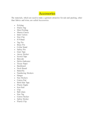 Accessories
The materials, which are used to make a garment attractive for sale and packing, other
than fabrics and trims, are called Accessories.
 Polybag
 Elastic bag
 Mini Polybag
 Master Carton
 Inner Carton
 Size Clip
 P.P.Band
 Tag Pin
 Brass Pin
 Collar Stand
 Safety Pin
 Gum Tape
 Arrow Sticker
 Scotch Tape
 Barcode
 Defect Indicator
 Tissue Paper
 Backboard
 Neck Board
 Butterfly
 Numbering Stickers
 Hanger
 Size Stickers
 Carton Pad
 Both Side Tape
 Plastic Staple
 Iron Seal
 Clip
 Ball chain
 Size Tag
 Carton Sticker
 Safety Sticker
 Plastic Clip
 