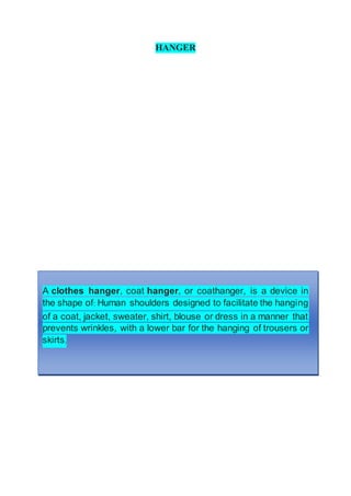 HANGER
A clothes hanger, coat hanger, or coathanger, is a device in
the shape of: Human shoulders designed to facilitate the hanging
of a coat, jacket, sweater, shirt, blouse or dress in a manner that
prevents wrinkles, with a lower bar for the hanging of trousers or
skirts.
 