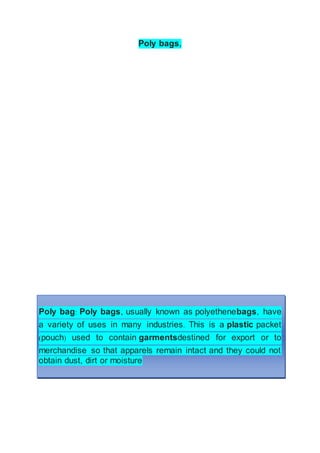 Poly bags,
Poly bag: Poly bags, usually known as polyethenebags, have
a variety of uses in many industries. This is a plastic packet
(pouch) used to contain garmentsdestined for export or to
merchandise so that apparels remain intact and they could not
obtain dust, dirt or moisture
 