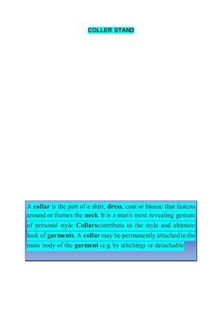 COLLER STAND
A collar is the part of a shirt, dress, coat or blouse that fastens
around or frames the neck. It is a man's most revealing gesture
of personal style. Collarscontribute to the style and ultimate
look of garments. A collar may be permanently attachedto the
main body of the garment (e.g. by stitching) or detachable
 