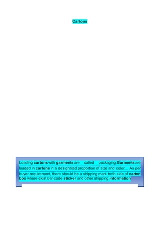 Cartons
Loading cartonswith garments are called packaging.Garments are
loaded in cartons in a designated proportion of size and color. ... As per
buyer requirement, there should be a shipping mark both side of carton
box where exist bar-code sticker and other shipping information
 