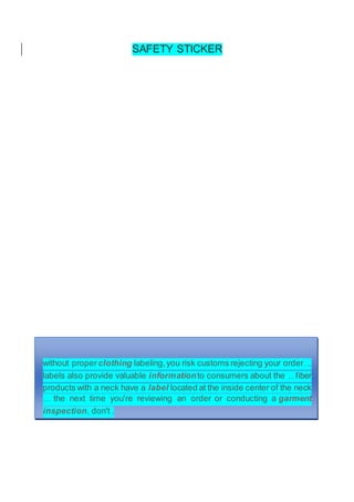 SAFETY STICKER
without proper clothing labeling,you risk customs rejecting your order. ...
labels also provide valuable informationto consumers about the ... fiber
products with a neck have a label located at the inside center of the neck
.... the next time you're reviewing an order or conducting a garment
inspection, don't .
 