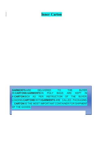 Inner Carton
GARMENTS ARE DELIVERED TO THE BUYER
IN CARTONS.GARMENTS IN POLY BAGS ARE KEPT IN
A CARTON BOX AS PER INSTRUCTION OF THE BUYER.
LOADING CARTONS WITHGARMENTS ARE CALLED PACKAGING.
... CARTON IS THE MOST IMPORTANT CONTAINER FOR SHIPMENT
OF THE GOODS.
 