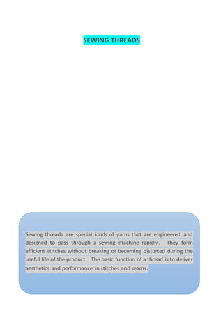 SEWING THREADS
Sewing threads are special kinds of yarns that are engineered and
designed to pass through a sewing machine rapidly. They form
efficient stitches without breaking or becoming distorted during the
useful life of the product. The basic function of a thread is to deliver
aesthetics and performance in stitches and seams.
 