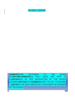 OUTER CARTON
GARMENTS ARE DELIVERED TO THE BUYER
IN CARTONS.GARMENTS IN POLY BAGS ARE KEPT IN
A CARTON BOX AS PER INSTRUCTION OF THE BUYER.
LOADING CARTONS WITHGARMENTS ARE CALLED PACKAGING.
... CARTON IS THE MOST IMPORTANT CONTAINER FOR SHIPMENT
OF THE GOODS.
 