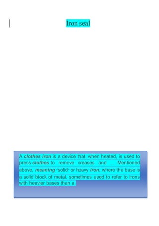 Iron seal
A clothes iron is a device that, when heated, is used to
press clothes to remove creases and .... Mentioned
above, meaning "solid" or heavy iron, where the base is
a solid block of metal, sometimes used to refer to irons
with heavier bases than a
 