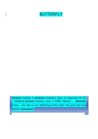 BUTTERFLY
Garment machine or garments machinery plays an important role for
... Different Garment machine used in RMG industry ... (Butterfly,
China) ... this link its very helpfull.god bless them who given this kind
helpfull information.
 