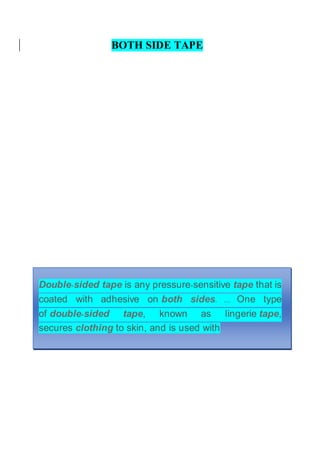 BOTH SIDE TAPE
Double-sided tape is any pressure-sensitive tape that is
coated with adhesive on both sides. ... One type
of double-sided tape, known as lingerie tape,
secures clothing to skin, and is used with
 