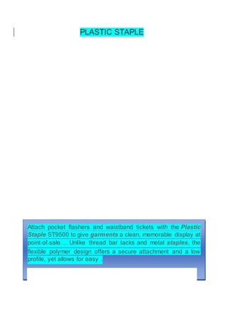 PLASTIC STAPLE
Attach pocket flashers and waistband tickets with the Plastic
Staple ST9500 to give garments a clean, memorable display at
point-of-sale. ... Unlike thread bar tacks and metal staples, the
flexible polymer design offers a secure attachment and a low
profile, yet allows for easy ..
 