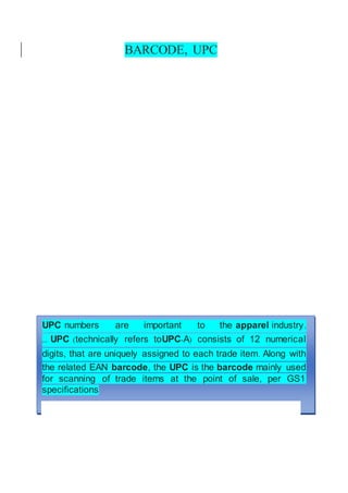 BARCODE, UPC
UPC numbers are important to the apparel industry.
... UPC (technically refers toUPC-A) consists of 12 numerical
digits, that are uniquely assigned to each trade item. Along with
the related EAN barcode, the UPC is the barcode mainly used
for scanning of trade items at the point of sale, per GS1
specifications
 