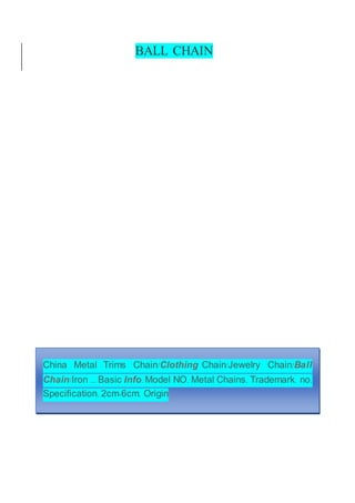 BALL CHAIN
China Metal Trims Chain/Clothing Chain/Jewelry Chain/Ball
Chain/Iron ... Basic Info. Model NO. Metal Chains. Trademark. no.
Specification. 2cm-6cm. Origin
 