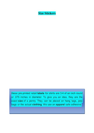 Size Stickers
these pre-printed retail labels for shirts are 3/4 of an inch round
or .075 inches in diameter. To give you an idea, they are the
exact size of a penny. They can be placed on hang tags, poly
bags or the actual clothing. We use an apparel safe adhesive.
 