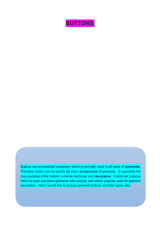 BUTTONS:
Buttons are an essential accessory which is normally used in all types of garments.
Therefore button can be said to the main accessories of garments. In garments the
main purpose of the buttons is mainly functional and decorative. Functional purpose
refers to open and close garments with security and others purpose used for garment
decoration. Now I would like to discuss garment buttons and their types also
 