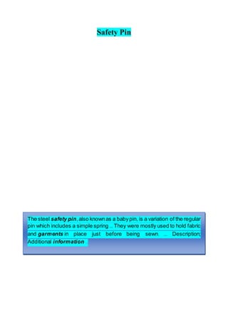 Safety Pin
The steel safety pin,also knownas a babypin, is a variation of the regular
pin which includes a simple spring ... They were mostly used to hold fabric
and garments in place just before being sewn. ... Description;
Additional information ..
 