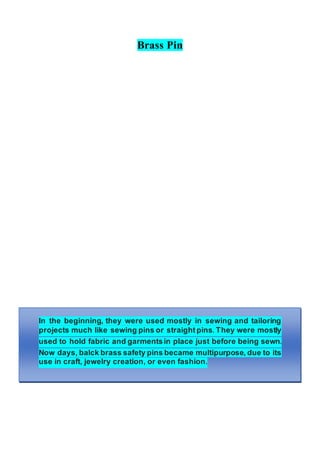 Brass Pin
In the beginning, they were used mostly in sewing and tailoring
projects much like sewing pins or straight pins. They were mostly
used to hold fabric and garmentsin place just before being sewn.
Now days, balck brass safety pins became multipurpose, due to its
use in craft, jewelry creation, or even fashion.
 