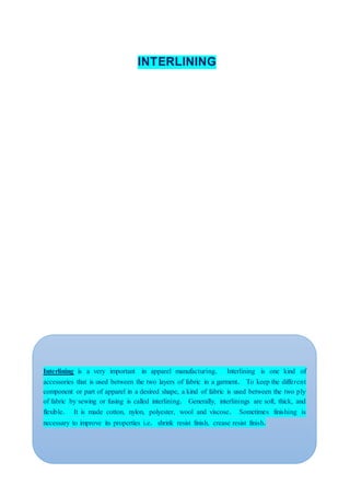 INTERLINING
Interlining is a very important in apparel manufacturing. Interlining is one kind of
accessories that is used between the two layers of fabric in a garment. To keep the different
component or part of apparel in a desired shape, a kind of fabric is used between the two ply
of fabric by sewing or fusing is called interlining. Generally, interlinings are soft, thick, and
flexible. It is made cotton, nylon, polyester, wool and viscose. Sometimes finishing is
necessary to improve its properties i.e. shrink resist finish, crease resist finish.
 