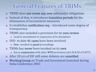 General Features of TRIMs:
 TRIMS does not create any new substantial obligations
 Instead of that, it introduces transition periods for the
elimination of inconsistent measures
 It establishes notification req – introduced some degree of
transparency
 TRIMS also included a provision for its own review
 Lead to amendment or expansion of its disciplines
 DSU- to date 41 cases have been involved
 Few- resulted in panel proceedings
 TRIMs has never been invoked on its own
 but in conjunction with other WTO provisions (Art III & XI of GATT)
 After 20 yrs of EIF still some debates are unsettled
 Working Group on Trade and Investment launched during
Doha Conference 2001
10
 