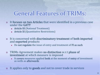 General Features of TRIMs:
 It focuses on two Articles that were identified in a previous case
under the GATT
 Article III (National Treatment)
 Article XI (Quantitative Restrictions)
 It is concerned with discriminatory treatment of both imported
and exported products
 Do not regulate the issue of entry and treatment of FI as such
 TRIMs Agreement makes no distinction w.r.t phase of
investment at which measure is imposed
 It covers measures applied both at the moment of entry of investment
as wells as afterwards
 It applies only to goods and not to cover trade in services
11
 