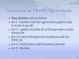 Structure of TRIMS Agreement:
 Nine Articles and an Annex
 Art I - clarifies that the agreement applies only
to trade in goods
 Art 2 - applies Articles III or XI and refers to the
Annex list
 Art 3-4 deal with general exceptions and Art
XVIII (b)
 Art 5- Notification and transition periods
 Art 9 - Review
13
 
