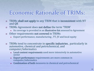 Economic Rationale of TRIMs:
 TRIMs shall not apply to any TRIM that is inconsistent with NT
and QR
 TRIMs Agreement does not define the term ‘TRIM’
 Its coverage is provided in an illustrative list annexed to Agreement
 Other requirements not covered in TRIMs
 Export performance, manufacturing , TT, JV and local equity
 TRIMs tend to concentrate in specific industries , particularly in
automotive, chemical and petrochemical, and
computer/informatics
 Local content requirements used more intensively in automotive
sector
 Export performance requirements are more common in
computer/informatics
 Combination of both measures in chemical and petrochemical
14
 