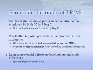 Economic Rationale of TRIMs:
 Empirical studies shows performance requirements-
employed by both DC and Dvg C
 But use has been more frequent by Dvg C
 Dvg C often imposed performance requirements in an
attempt to
 Offset market failures and monopolistic powers of MNCs
 Prevent foreign subsidiaries from crowding domestic enterprises
 Long controversial debate on development and trade
effects of PR
 Has not been settled to date
15
 
