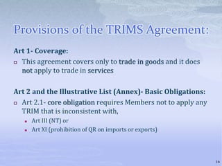 Provisions of the TRIMS Agreement:
Art 1- Coverage:
 This agreement covers only to trade in goods and it does
not apply to trade in services
Art 2 and the Illustrative List (Annex)- Basic Obligations:
 Art 2.1- core obligation requires Members not to apply any
TRIM that is inconsistent with,
 Art III (NT) or
 Art XI (prohibition of QR on imports or exports)
16
 