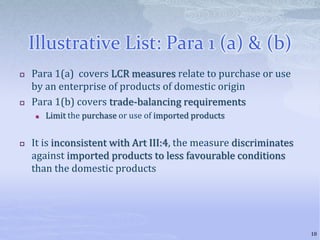 Illustrative List: Para 1 (a) & (b)
 Para 1(a) covers LCR measures relate to purchase or use
by an enterprise of products of domestic origin
 Para 1(b) covers trade-balancing requirements
 Limit the purchase or use of imported products
 It is inconsistent with Art III:4, the measure discriminates
against imported products to less favourable conditions
than the domestic products
18
 