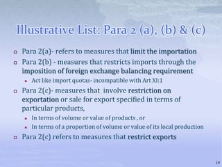 Illustrative List: Para 2 (a), (b) & (c)
 Para 2(a)- refers to measures that limit the importation
 Para 2(b) - measures that restricts imports through the
imposition of foreign exchange balancing requirement
 Act like import quotas- incompatible with Art XI:1
 Para 2(c)- measures that involve restriction on
exportation or sale for export specified in terms of
particular products,
 In terms of volume or value of products , or
 In terms of a proportion of volume or value of its local production
 Para 2(c) refers to measures that restrict exports
19
 