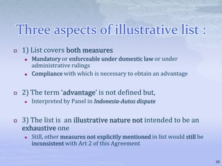 Three aspects of illustrative list :
 1) List covers both measures
 Mandatory or enforceable under domestic law or under
administrative rulings
 Compliance with which is necessary to obtain an advantage
 2) The term ‘advantage’ is not defined but,
 Interpreted by Panel in Indonesia-Autos dispute
 3) The list is an illustrative nature not intended to be an
exhaustive one
 Still, other measures not explicitly mentioned in list would still be
inconsistent with Art 2 of this Agreement
20
 