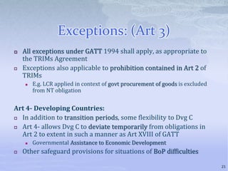 Exceptions: (Art 3)
 All exceptions under GATT 1994 shall apply, as appropriate to
the TRIMs Agreement
 Exceptions also applicable to prohibition contained in Art 2 of
TRIMs
 E.g. LCR applied in context of govt procurement of goods is excluded
from NT obligation
Art 4- Developing Countries:
 In addition to transition periods, some flexibility to Dvg C
 Art 4- allows Dvg C to deviate temporarily from obligations in
Art 2 to extent in such a manner as Art XVIII of GATT
 Governmental Assistance to Economic Development
 Other safeguard provisions for situations of BoP difficulties
21
 