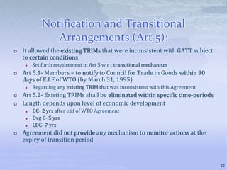 Notification and Transitional
Arrangements (Art 5):
 It allowed the existing TRIMs that were inconsistent with GATT subject
to certain conditions
 Set forth requirement in Art 5 w r t transitional mechanism
 Art 5.1- Members – to notify to Council for Trade in Goods within 90
days of E.I.F of WTO (by March 31, 1995)
 Regarding any existing TRIM that was inconsistent with this Agreement
 Art 5.2- Existing TRIMs shall be eliminated within specific time-periods
 Length depends upon level of economic development
 DC- 2 yrs after e.i.f of WTO Agreement
 Dvg C- 5 yrs
 LDC- 7 yrs
 Agreement did not provide any mechanism to monitor actions at the
expiry of transition period
22
 