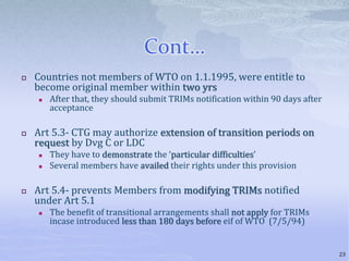 Cont…
 Countries not members of WTO on 1.1.1995, were entitle to
become original member within two yrs
 After that, they should submit TRIMs notification within 90 days after
acceptance
 Art 5.3- CTG may authorize extension of transition periods on
request by Dvg C or LDC
 They have to demonstrate the ‘particular difficulties’
 Several members have availed their rights under this provision
 Art 5.4- prevents Members from modifying TRIMs notified
under Art 5.1
 The benefit of transitional arrangements shall not apply for TRIMs
incase introduced less than 180 days before eif of WTO (7/5/94)
23
 