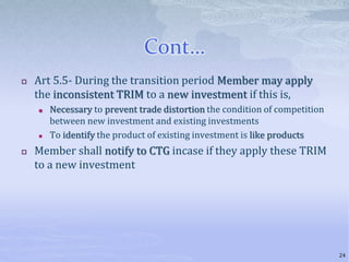 Cont…
 Art 5.5- During the transition period Member may apply
the inconsistent TRIM to a new investment if this is,
 Necessary to prevent trade distortion the condition of competition
between new investment and existing investments
 To identify the product of existing investment is like products
 Member shall notify to CTG incase if they apply these TRIM
to a new investment
24
 