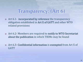 Transparency: (Art 6)
 Art 6.1- incorporated by reference the transparency
obligation established in Art X of GATT and other WTO
related provisions
 Art 6.2- Members are required to notify to WTO Secretariat
about the publication in which TRIMs may be found
 Art 6.3- Confidential information is exempted from Art X of
GATT
25
 