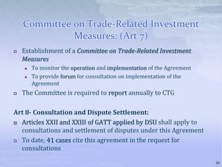 Committee on Trade-Related Investment
Measures: (Art 7)
 Establishment of a Committee on Trade-Related Investment
Measures
 To monitor the operation and implementation of the Agreement
 To provide forum for consultation on implementation of the
Agreement
 The Committee is required to report annually to CTG
Art 8- Consultation and Dispute Settlement:
 Articles XXII and XXIII of GATT applied by DSU shall apply to
consultations and settlement of disputes under this Agreement
 To date, 41 cases cite this agreement in the request for
consultations
26
 