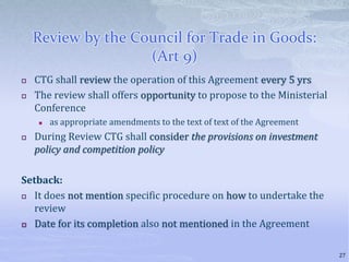 Review by the Council for Trade in Goods:
(Art 9)
 CTG shall review the operation of this Agreement every 5 yrs
 The review shall offers opportunity to propose to the Ministerial
Conference
 as appropriate amendments to the text of text of the Agreement
 During Review CTG shall consider the provisions on investment
policy and competition policy
Setback:
 It does not mention specific procedure on how to undertake the
review
 Date for its completion also not mentioned in the Agreement
27
 