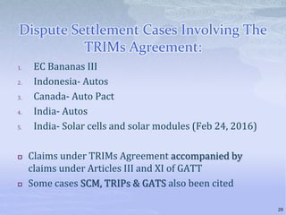 Dispute Settlement Cases Involving The
TRIMs Agreement:
1. EC Bananas III
2. Indonesia- Autos
3. Canada- Auto Pact
4. India- Autos
5. India- Solar cells and solar modules (Feb 24, 2016)
 Claims under TRIMs Agreement accompanied by
claims under Articles III and XI of GATT
 Some cases SCM, TRIPs & GATS also been cited
28
 
