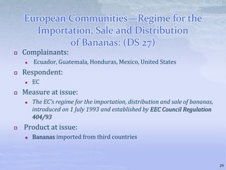 European Communities—Regime for the
Importation, Sale and Distribution
of Bananas: (DS 27)
 Complainants:
 Ecuador, Guatemala, Honduras, Mexico, United States
 Respondent:
 EC
 Measure at issue:
 The EC’s regime for the importation, distribution and sale of bananas,
introduced on 1 July 1993 and established by EEC Council Regulation
404/93
 Product at issue:
 Bananas imported from third countries
29
 