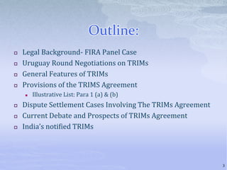 Outline:
 Legal Background- FIRA Panel Case
 Uruguay Round Negotiations on TRIMs
 General Features of TRIMs
 Provisions of the TRIMS Agreement
 Illustrative List: Para 1 (a) & (b)
 Dispute Settlement Cases Involving The TRIMs Agreement
 Current Debate and Prospects of TRIMs Agreement
 India’s notified TRIMs
3
 