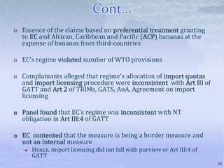 Cont…
 Essence of the claims based on preferential treatment granting
to EC and African, Caribbean and Pacific (ACP) bananas at the
expense of bananas from third-countries
 EC’s regime violated number of WTO provisions
 Complainants alleged that regime’s allocation of import quotas
and import licensing procedure were inconsistent with Art III of
GATT and Art 2 of TRIMs, GATS, AoA, Agreement on import
licensing
 Panel found that EC’s regime was inconsistent with NT
obligation in Art III:4 of GATT
 EC contented that the measure is being a border measure and
not an internal measure
 Hence, import licensing did not fall with purview or Art III:4 of
GATT
30
 
