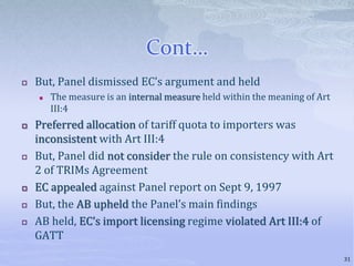 Cont…
 But, Panel dismissed EC’s argument and held
 The measure is an internal measure held within the meaning of Art
III:4
 Preferred allocation of tariff quota to importers was
inconsistent with Art III:4
 But, Panel did not consider the rule on consistency with Art
2 of TRIMs Agreement
 EC appealed against Panel report on Sept 9, 1997
 But, the AB upheld the Panel’s main findings
 AB held, EC’s import licensing regime violated Art III:4 of
GATT
31
 