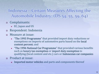 Indonesia—Certain Measures Affecting the
Automobile Industry: (DS 54, 55, 59, 64)
 Complainants:
 EC, Japan and US
 Respondent: Indonesia
 Measure at issue:
 “The 1993 Programme” that provided import duty reductions or
exemptions on imports of automotive parts based on the local
content percent; and
 “The 1996 National Car Programme” that provided various benefits
such as luxury tax exemption or import duty exemption to
qualifying (local content and etc.) cars or Indonesian car companies
 Product at issue:
 Imported motor vehicles and parts and components thereof
32
 