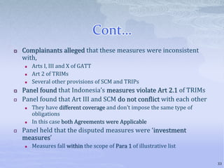 Cont…
 Complainants alleged that these measures were inconsistent
with,
 Arts I, III and X of GATT
 Art 2 of TRIMs
 Several other provisions of SCM and TRIPs
 Panel found that Indonesia’s measures violate Art 2.1 of TRIMs
 Panel found that Art III and SCM do not conflict with each other
 They have different coverage and don’t impose the same type of
obligations
 In this case both Agreements were Applicable
 Panel held that the disputed measures were ‘investment
measures’
 Measures fall within the scope of Para 1 of illustrative list
33
 