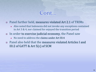 Cont…
 Panel further held, measures violated Art 2.1 of TRIMs
 Also noted that Indonesia did not invoke any exceptions contained
in Art 3 & 4, nor claimed for enjoyed the transition period
 In order to exercise judicial economy, the Panel saw
 No need to address the claims under Art III:4
 Panel also held that the measures violated Articles I and
III:2 of GATT & Art 5(c) of SCM
34
 