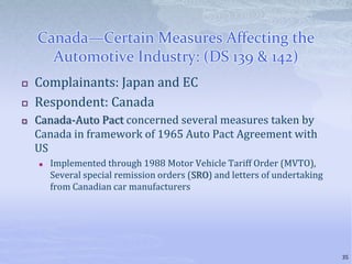 Canada—Certain Measures Affecting the
Automotive Industry: (DS 139 & 142)
 Complainants: Japan and EC
 Respondent: Canada
 Canada-Auto Pact concerned several measures taken by
Canada in framework of 1965 Auto Pact Agreement with
US
 Implemented through 1988 Motor Vehicle Tariff Order (MVTO),
Several special remission orders (SRO) and letters of undertaking
from Canadian car manufacturers
35
 
