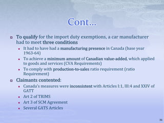 Cont…
 To qualify for the import duty exemptions, a car manufacturer
had to meet three conditions
 It had to have had a manufacturing presence in Canada (base year
1963-64)
 To achieve a minimum amount of Canadian value-added, which applied
to goods and services (CVA Requirements)
 To comply with production-to-sales ratio requirement (ratio
Requirement)
 Claimants contented:
 Canada’s measures were inconsistent with Articles I:1, III:4 and XXIV of
GATT
 Art 2 of TRIMS
 Art 3 of SCM Agreement
 Several GATS Articles
36
 